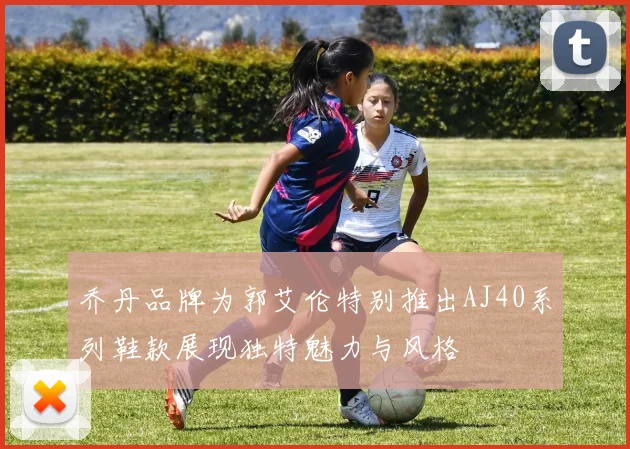乔丹品牌为郭艾伦特别推出AJ40系列鞋款展现独特魅力与风格