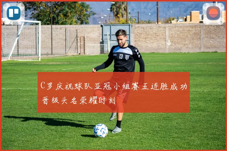 C罗庆祝球队亚冠小组赛五连胜成功晋级头名荣耀时刻