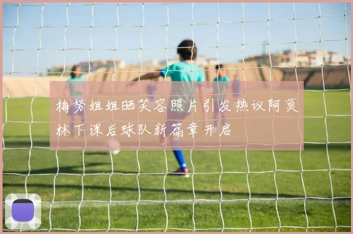 梅努姐姐晒笑容照片引发热议阿莫林下课后球队新篇章开启