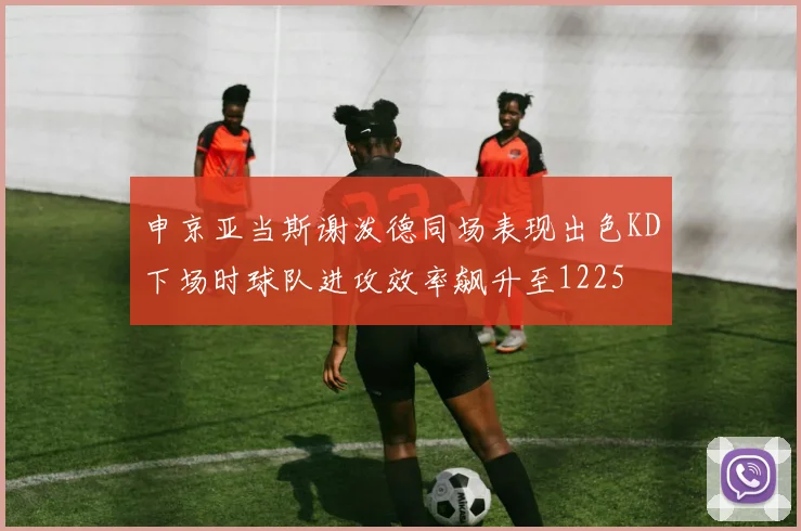 申京亚当斯谢泼德同场表现出色KD下场时球队进攻效率飙升至1225