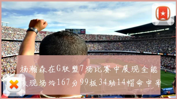 杨瀚森在G联盟7场比赛中展现全能表现场均167分99板34助14帽命中率超五成