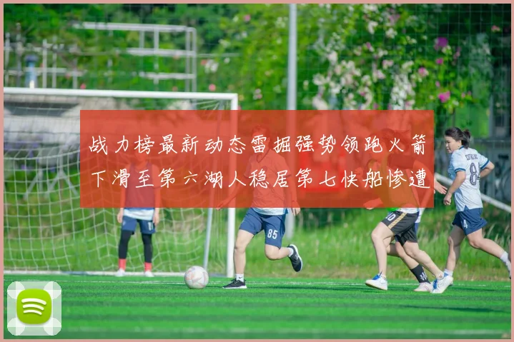 战力榜最新动态雷掘强势领跑火箭下滑至第六湖人稳居第七快船惨遭重创跌至二十七位