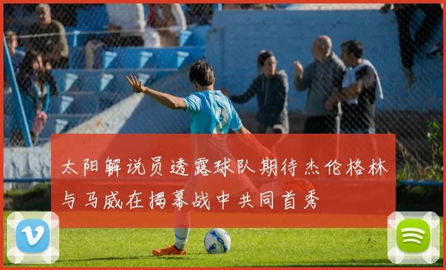 太阳解说员透露球队期待杰伦格林与马威在揭幕战中共同首秀
