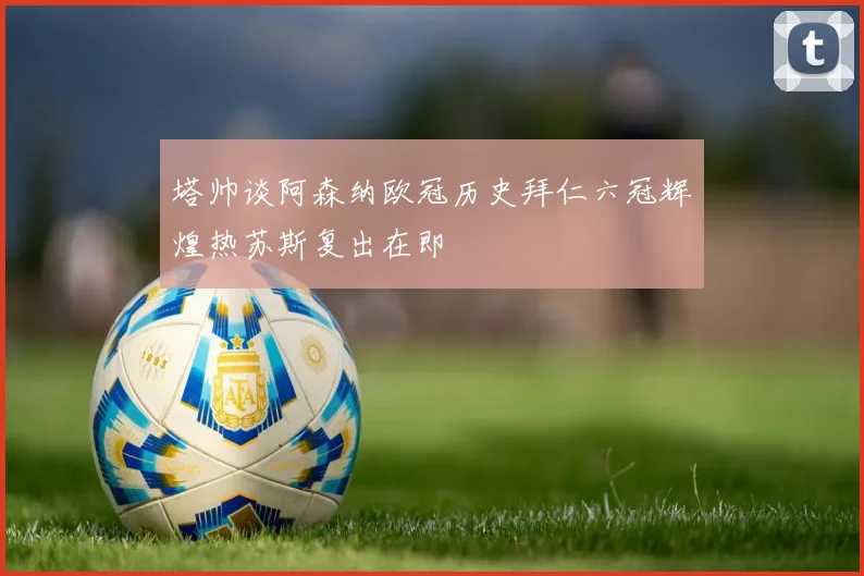 塔帅谈阿森纳欧冠历史拜仁六冠辉煌热苏斯复出在即