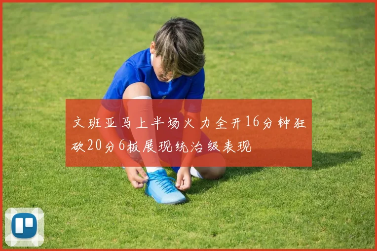文班亚马上半场火力全开16分钟狂砍20分6板展现统治级表现