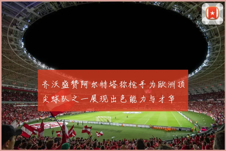 齐沃盛赞阿尔特塔称枪手为欧洲顶尖球队之一展现出色能力与才华