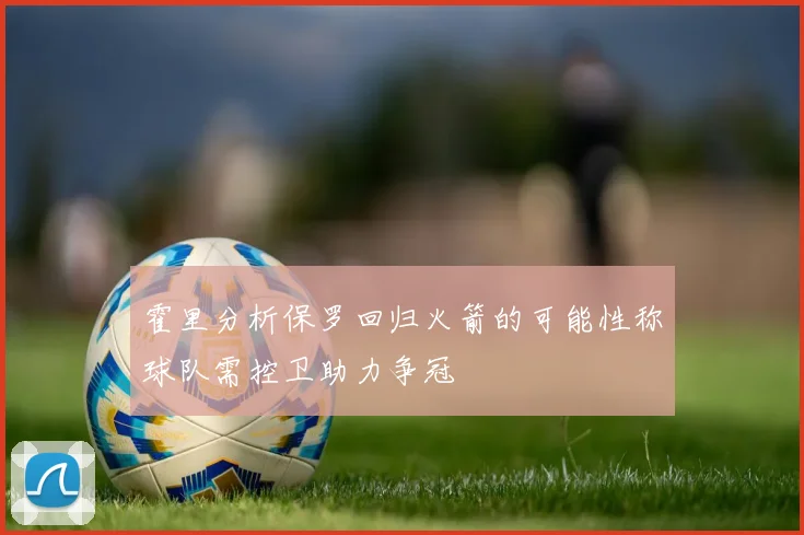 霍里分析保罗回归火箭的可能性称球队需控卫助力争冠