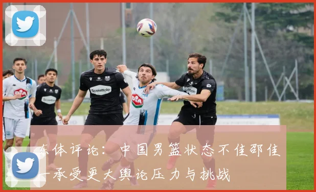 东体评论：中国男篮状态不佳邵佳一承受更大舆论压力与挑战
