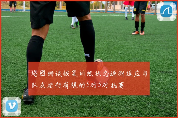 塔图姆谈恢复训练状态逐渐适应与队友进行有限的5对5对抗赛