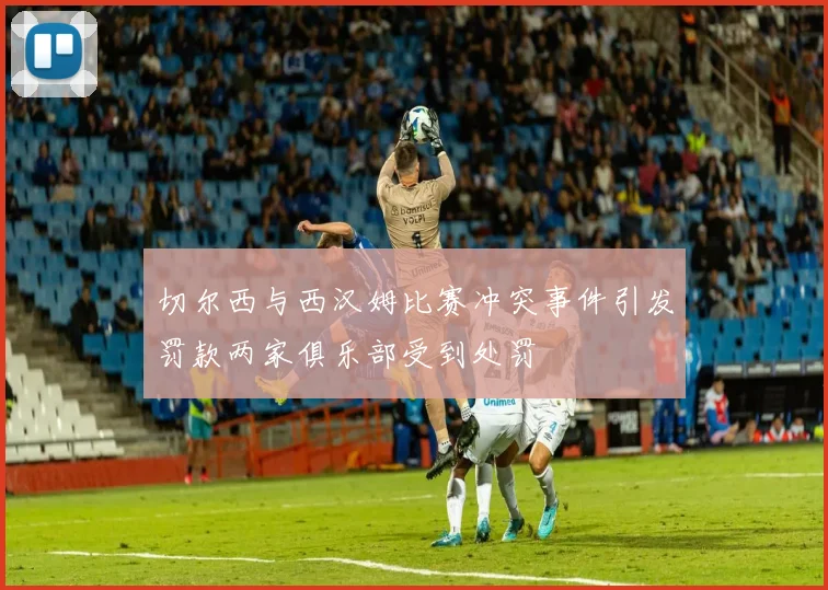 切尔西与西汉姆比赛冲突事件引发罚款两家俱乐部受到处罚