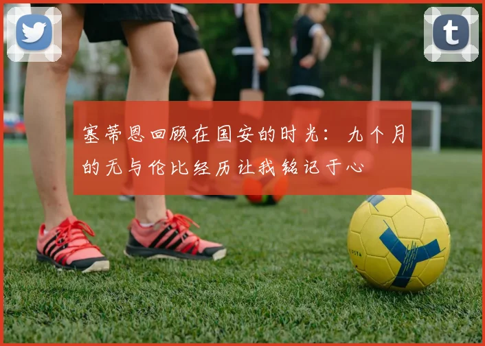 塞蒂恩回顾在国安的时光：九个月的无与伦比经历让我铭记于心