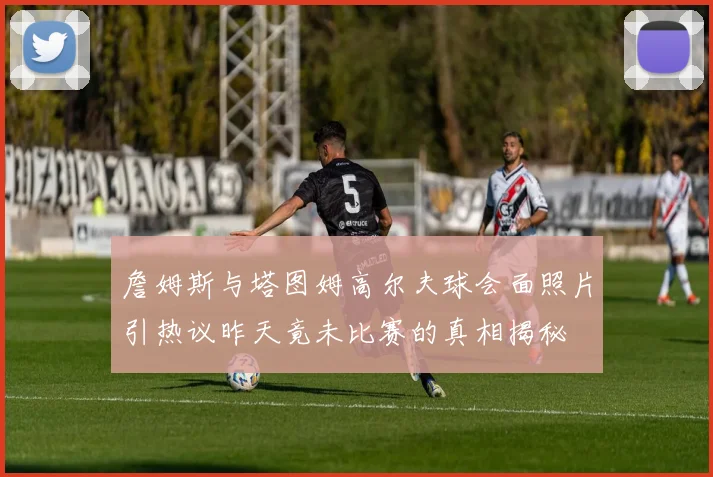 詹姆斯与塔图姆高尔夫球会面照片引热议昨天竟未比赛的真相揭秘