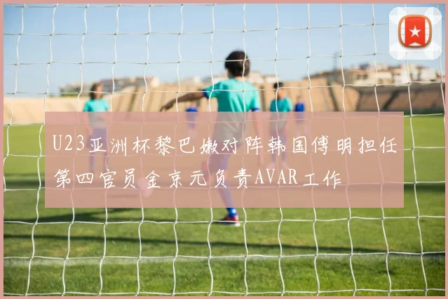 U23亚洲杯黎巴嫩对阵韩国傅明担任第四官员金京元负责AVAR工作
