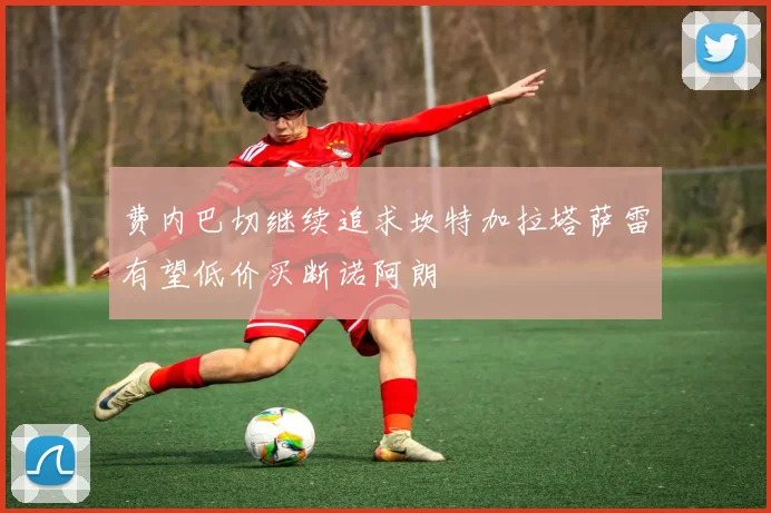 费内巴切继续追求坎特加拉塔萨雷有望低价买断诺阿朗
