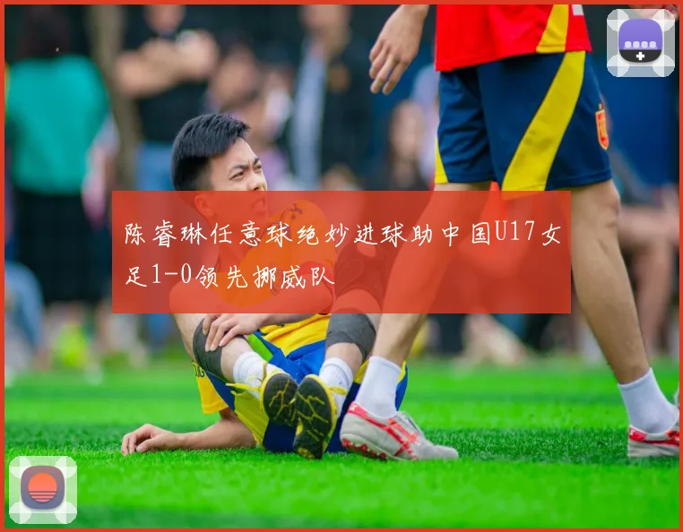 陈睿琳任意球绝妙进球助中国U17女足1-0领先挪威队