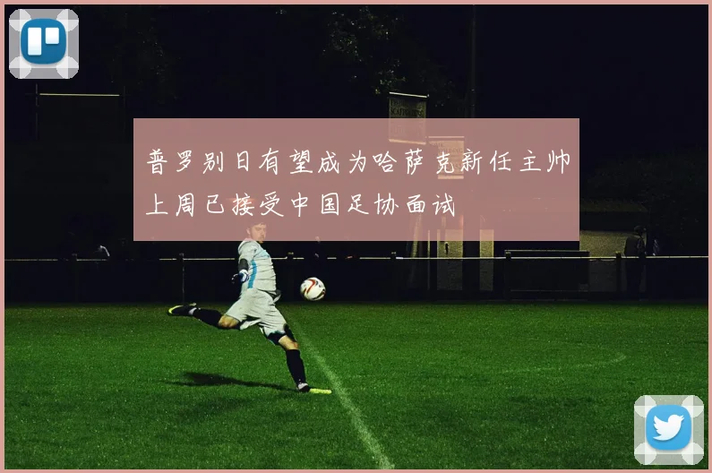 普罗别日有望成为哈萨克新任主帅上周已接受中国足协面试