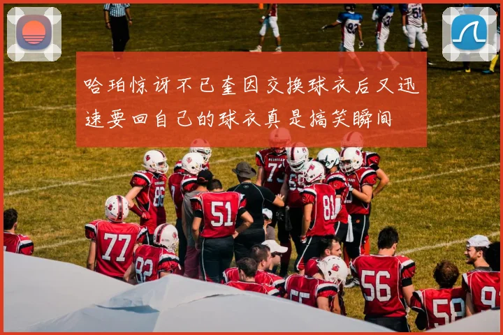 哈珀惊讶不已奎因交换球衣后又迅速要回自己的球衣真是搞笑瞬间