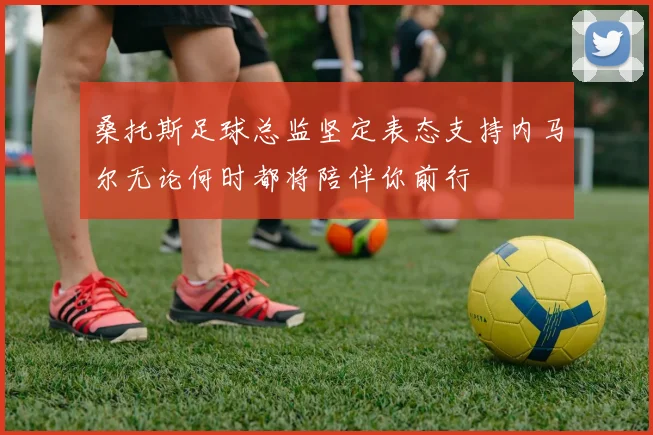 桑托斯足球总监坚定表态支持内马尔无论何时都将陪伴你前行